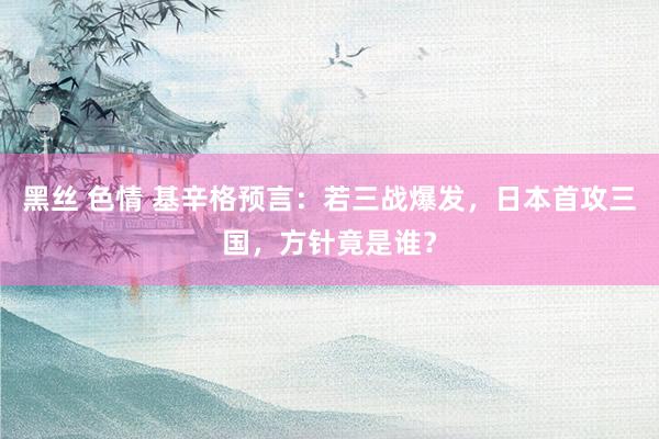 黑丝 色情 基辛格预言：若三战爆发，日本首攻三国，方针竟是谁？