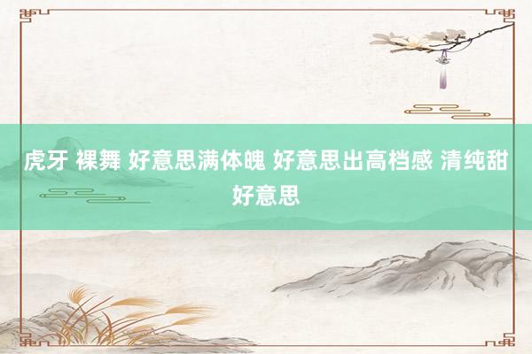 虎牙 裸舞 好意思满体魄 好意思出高档感 清纯甜好意思
