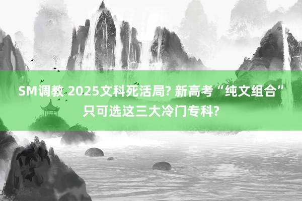 SM调教 2025文科死活局? 新高考“纯文组合”只可选这三大冷门专科?