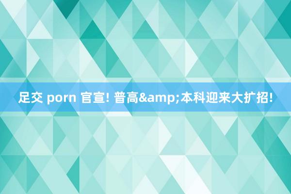 足交 porn 官宣! 普高&本科迎来大扩招!