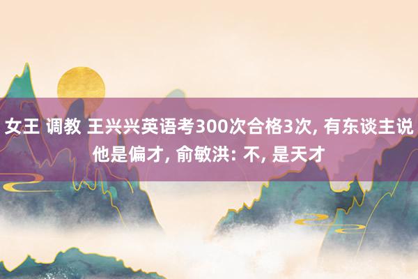 女王 调教 王兴兴英语考300次合格3次, 有东谈主说他是偏才, 俞敏洪: 不, 是天才