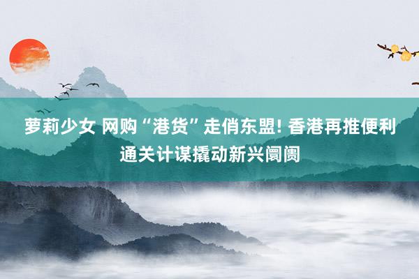 萝莉少女 网购“港货”走俏东盟! 香港再推便利通关计谋撬动新兴阛阓