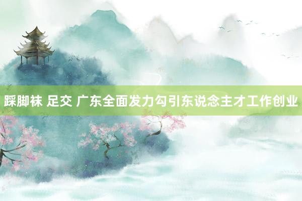 踩脚袜 足交 广东全面发力勾引东说念主才工作创业