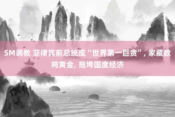 SM调教 菲律宾前总统成“世界第一巨贪”， 家藏数吨黄金， 拖垮国度经济