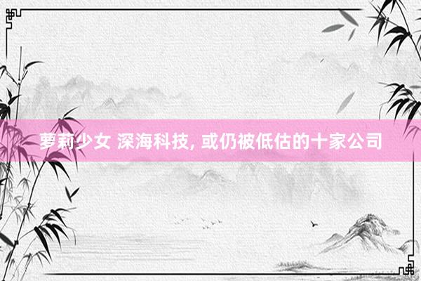 萝莉少女 深海科技， 或仍被低估的十家公司