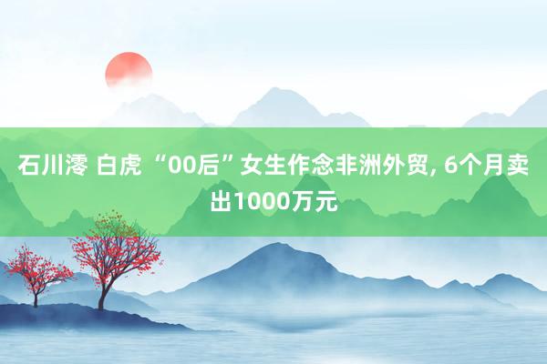 石川澪 白虎 “00后”女生作念非洲外贸, 6个月卖出1000万元