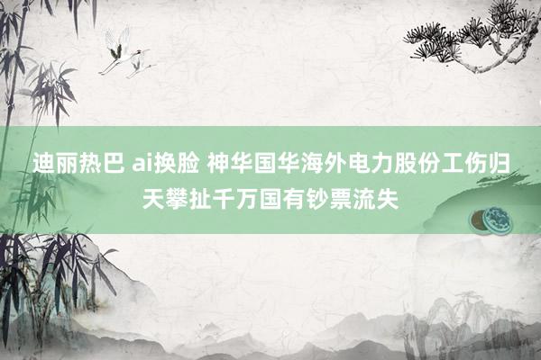 迪丽热巴 ai换脸 神华国华海外电力股份工伤归天攀扯千万国有钞票流失