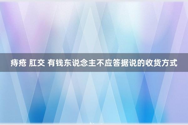 痔疮 肛交 有钱东说念主不应答据说的收货方式