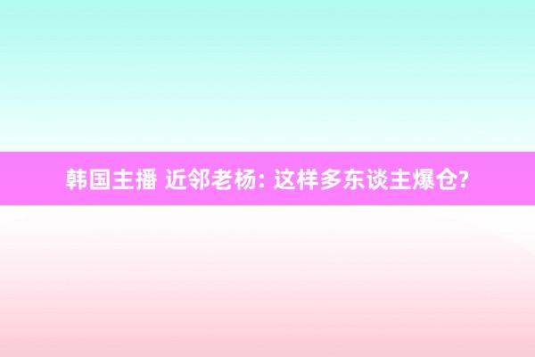 韩国主播 近邻老杨: 这样多东谈主爆仓?