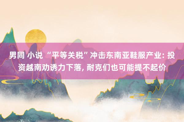 男同 小说 “平等关税”冲击东南亚鞋服产业: 投资越南劝诱力下落, 耐克们也可能提不起价