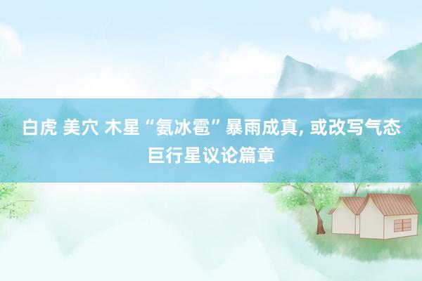 白虎 美穴 木星“氨冰雹”暴雨成真， 或改写气态巨行星议论篇章