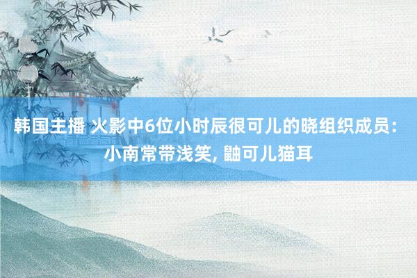 韩国主播 火影中6位小时辰很可儿的晓组织成员: 小南常带浅笑， 鼬可儿猫耳