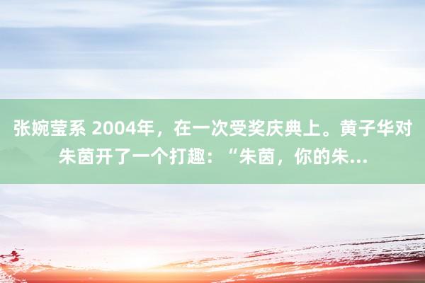 张婉莹系 2004年，在一次受奖庆典上。黄子华对朱茵开了一个打趣：“朱茵，你的朱...