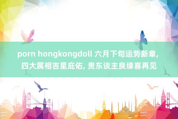 porn hongkongdoll 六月下旬运势新章, 四大属相吉星庇佑, 贵东谈主良缘喜再见