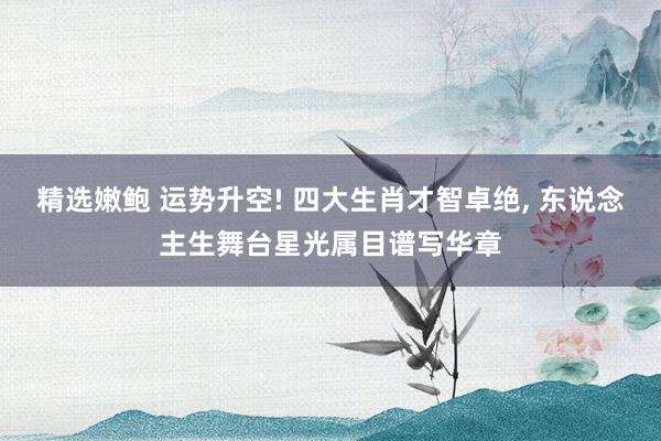 精选嫩鲍 运势升空! 四大生肖才智卓绝, 东说念主生舞台星光属目谱写华章