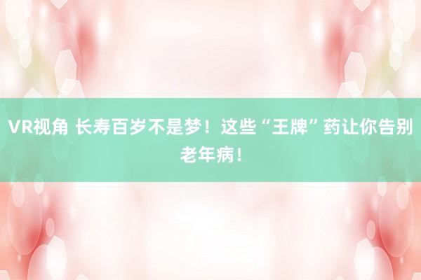 VR视角 长寿百岁不是梦！这些“王牌”药让你告别老年病！