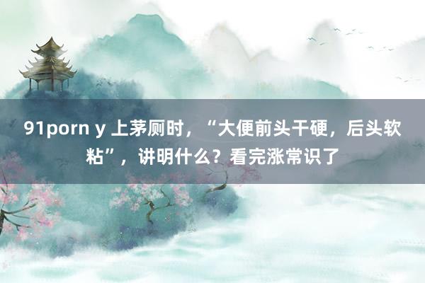 91porn y 上茅厕时，“大便前头干硬，后头软粘”，讲明什么？看完涨常识了