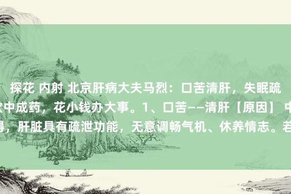 探花 内射 北京肝病大夫马烈：口苦清肝，失眠疏肝，目眩补肝，记取3款中成药，花小钱办大事。1、口苦——清肝【原因】 中医觉得，肝脏具有疏泄功能，无意调畅气机、休养情志。若肝脏疏泄功能失常，气机不畅...