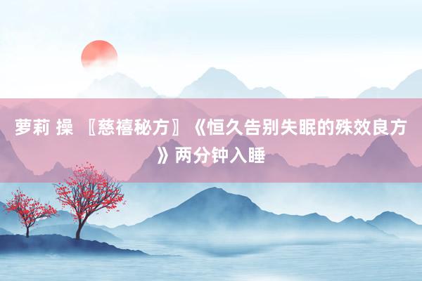 萝莉 操 〖慈禧秘方〗《恒久告别失眠的殊效良方》两分钟入睡