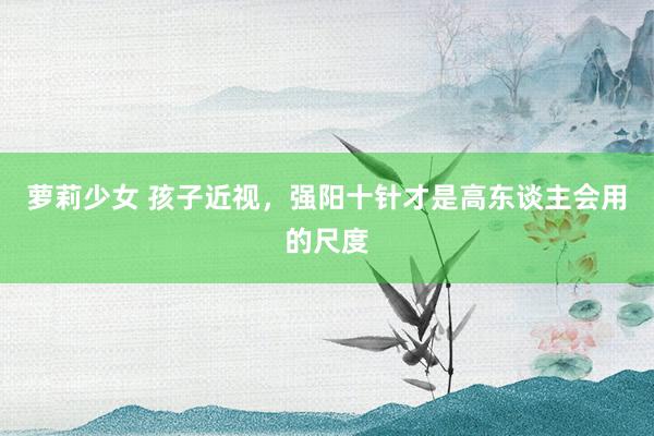 萝莉少女 孩子近视，强阳十针才是高东谈主会用的尺度