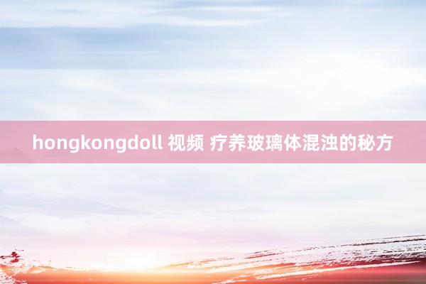 hongkongdoll 视频 疗养玻璃体混浊的秘方