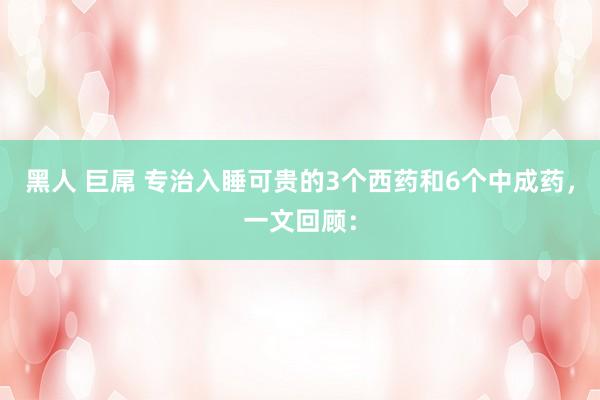 黑人 巨屌 专治入睡可贵的3个西药和6个中成药，一文回顾：