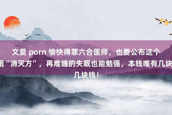 文爱 porn 愉快得罪六合医师，也要公布这个失眠“消灭方”，再难缠的失眠也能勉强，本钱唯有几块钱！