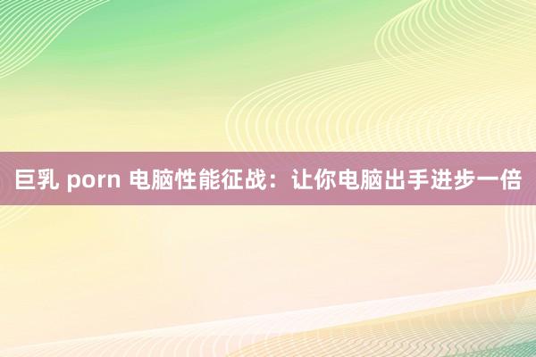 巨乳 porn 电脑性能征战：让你电脑出手进步一倍